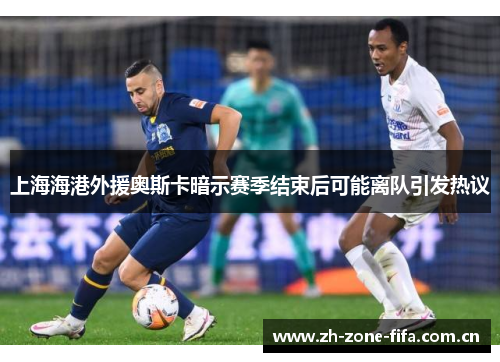 上海海港外援奥斯卡暗示赛季结束后可能离队引发热议