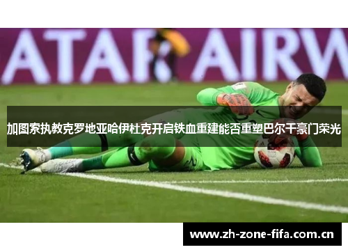 加图索执教克罗地亚哈伊杜克开启铁血重建能否重塑巴尔干豪门荣光